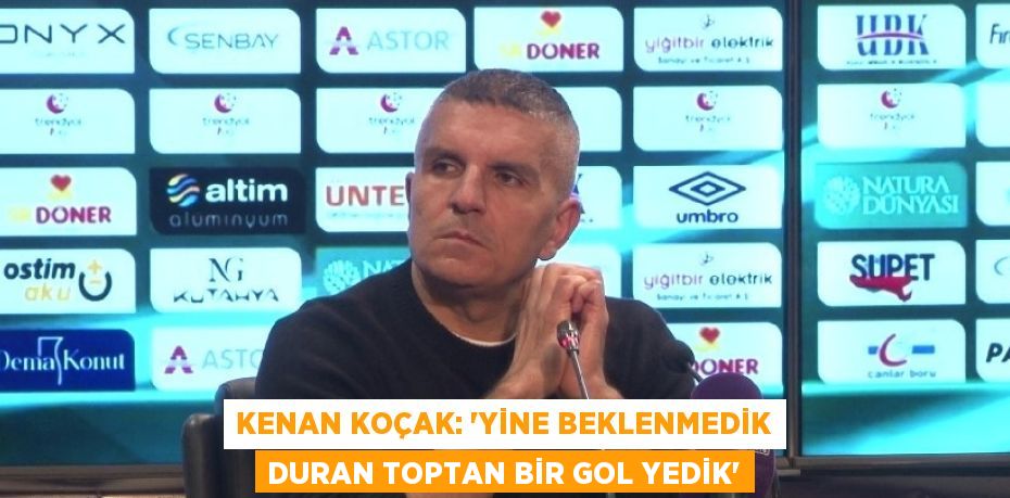 KENAN KOÇAK: 'YİNE BEKLENMEDİK DURAN TOPTAN BİR GOL YEDİK'