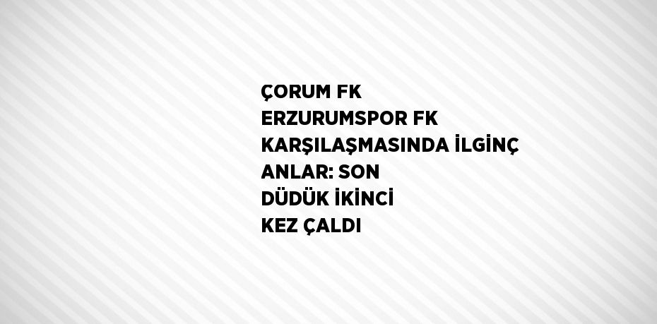 ÇORUM FK ERZURUMSPOR FK KARŞILAŞMASINDA İLGİNÇ ANLAR: SON DÜDÜK İKİNCİ KEZ ÇALDI