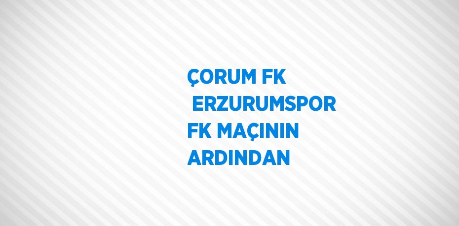 ÇORUM FK  ERZURUMSPOR FK MAÇININ ARDINDAN