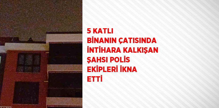 5 KATLI BİNANIN ÇATISINDA İNTİHARA KALKIŞAN ŞAHSI POLİS EKİPLERİ İKNA ETTİ