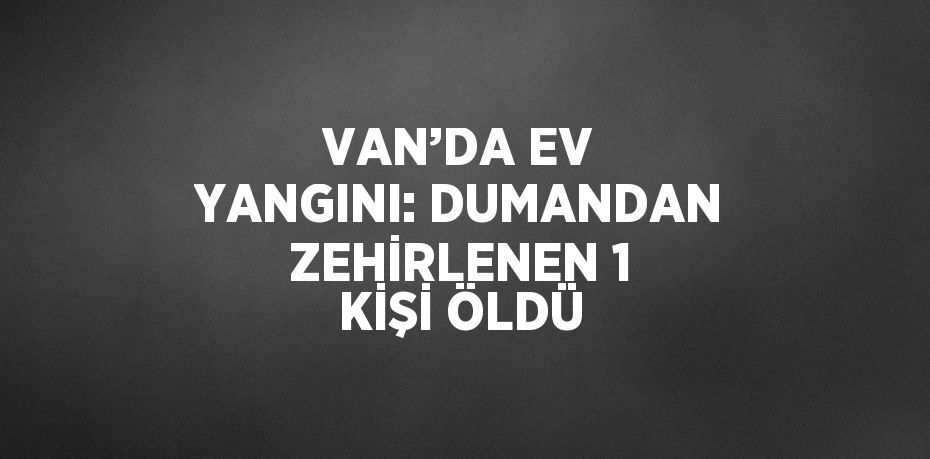 VAN’DA EV YANGINI: DUMANDAN ZEHİRLENEN 1 KİŞİ ÖLDÜ