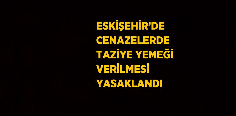 ESKİŞEHİR’DE CENAZELERDE TAZİYE YEMEĞİ VERİLMESİ YASAKLANDI