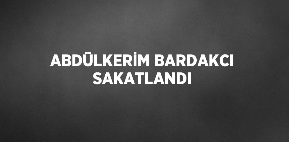 ABDÜLKERİM BARDAKCI SAKATLANDI