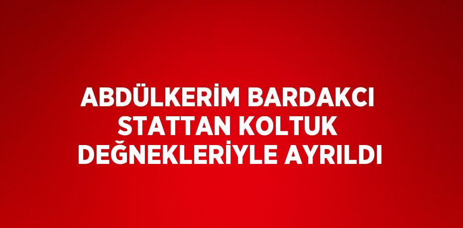 ABDÜLKERİM BARDAKCI STATTAN KOLTUK DEĞNEKLERİYLE AYRILDI