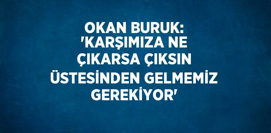 OKAN BURUK: 'KARŞIMIZA NE ÇIKARSA ÇIKSIN ÜSTESİNDEN GELMEMİZ GEREKİYOR'