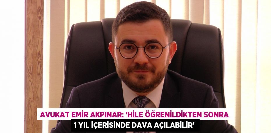 Avukat Emir Akpınar: “Hile öğrenildikten sonra 1 yıl içerisinde dava açılabilir”