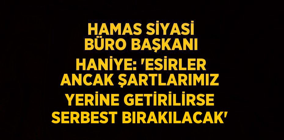 HAMAS SİYASİ BÜRO BAŞKANI HANİYE: 'ESİRLER ANCAK ŞARTLARIMIZ YERİNE GETİRİLİRSE SERBEST BIRAKILACAK'