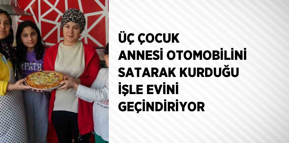 ÜÇ ÇOCUK ANNESİ OTOMOBİLİNİ SATARAK KURDUĞU İŞLE EVİNİ GEÇİNDİRİYOR