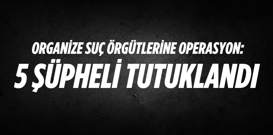 ORGANİZE SUÇ ÖRGÜTLERİNE  OPERASYON: 5 ŞÜPHELİ TUTUKLANDI