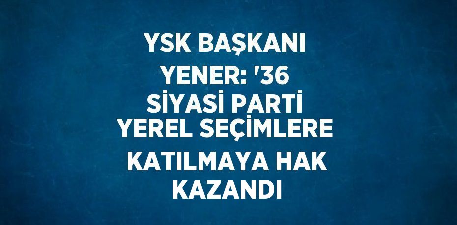 YSK BAŞKANI YENER: '36 SİYASİ PARTİ YEREL SEÇİMLERE KATILMAYA HAK KAZANDI