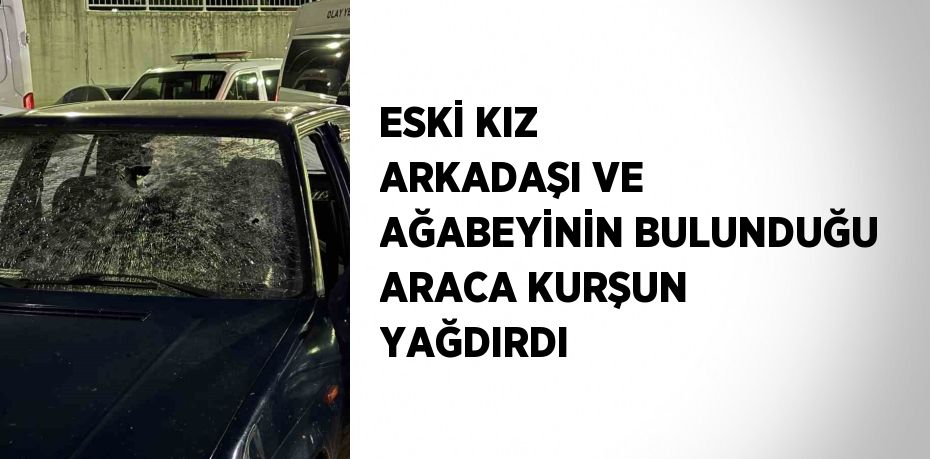 ESKİ KIZ ARKADAŞI VE AĞABEYİNİN BULUNDUĞU ARACA KURŞUN YAĞDIRDI