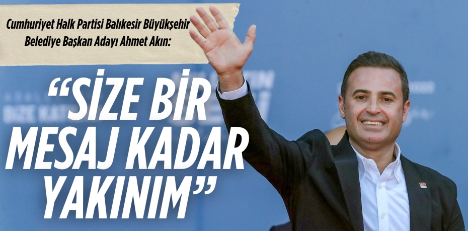 AHMET AKIN:  “SİZE BİR MESAJ KADAR YAKINIM”