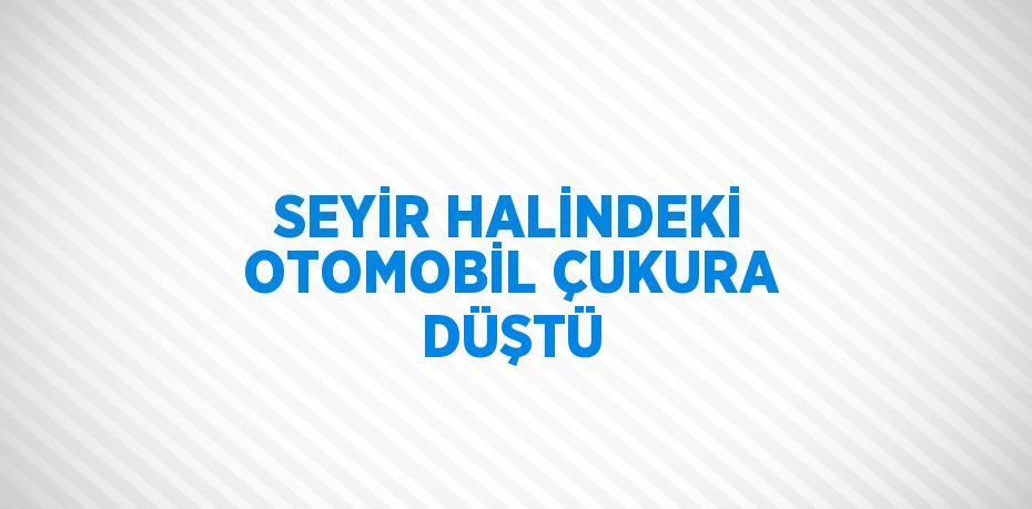 SEYİR HALİNDEKİ OTOMOBİL ÇUKURA DÜŞTÜ