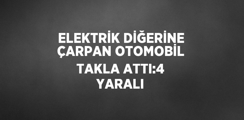 ELEKTRİK DİĞERİNE ÇARPAN OTOMOBİL TAKLA ATTI:4 YARALI