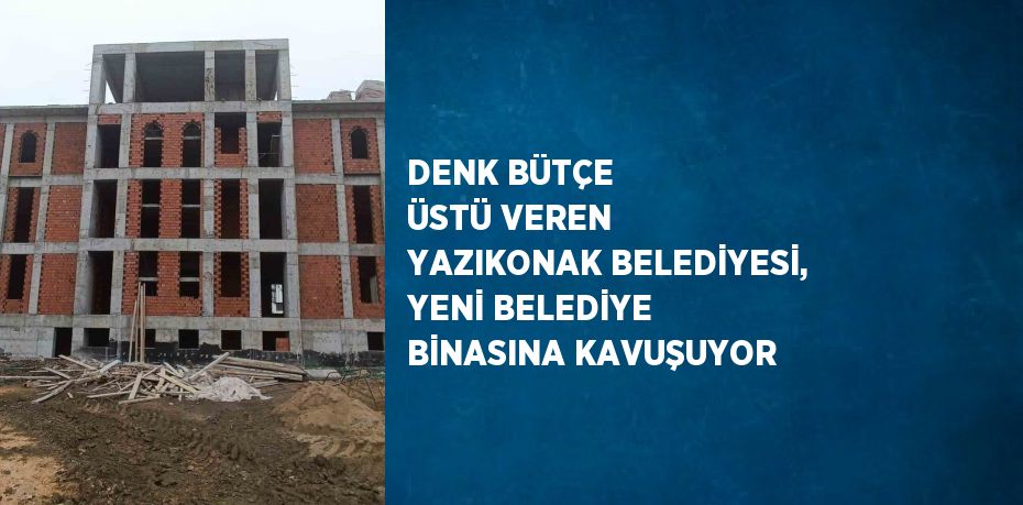 DENK BÜTÇE ÜSTÜ VEREN YAZIKONAK BELEDİYESİ, YENİ BELEDİYE BİNASINA KAVUŞUYOR