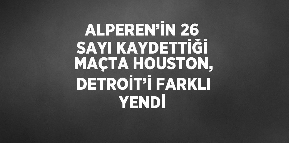 ALPEREN’İN 26 SAYI KAYDETTİĞİ MAÇTA HOUSTON, DETROİT’İ FARKLI YENDİ