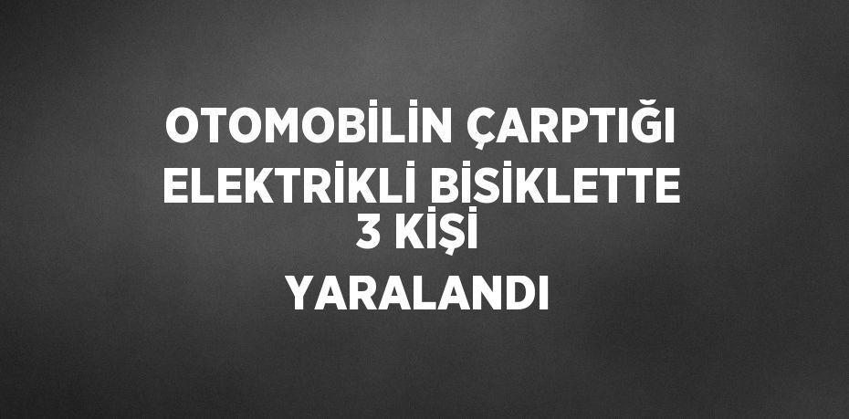 OTOMOBİLİN ÇARPTIĞI ELEKTRİKLİ BİSİKLETTE 3 KİŞİ YARALANDI