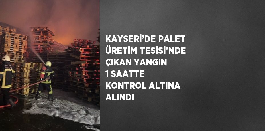 KAYSERİ’DE PALET ÜRETİM TESİSİ’NDE ÇIKAN YANGIN 1 SAATTE KONTROL ALTINA ALINDI