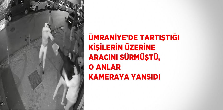 ÜMRANİYE’DE TARTIŞTIĞI KİŞİLERİN ÜZERİNE ARACINI SÜRMÜŞTÜ, O ANLAR KAMERAYA YANSIDI