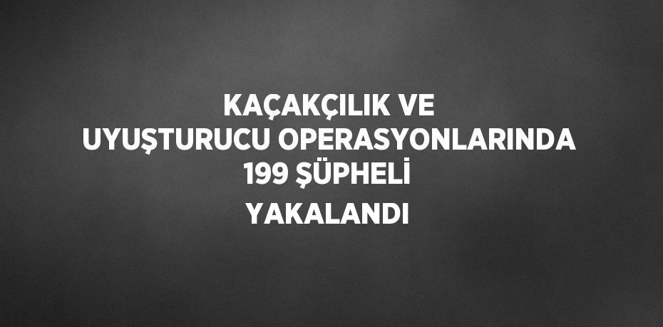 KAÇAKÇILIK VE UYUŞTURUCU OPERASYONLARINDA 199 ŞÜPHELİ YAKALANDI