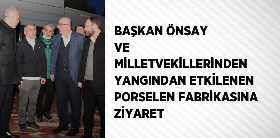 BAŞKAN ÖNSAY VE MİLLETVEKİLLERİNDEN YANGINDAN ETKİLENEN PORSELEN FABRİKASINA ZİYARET
