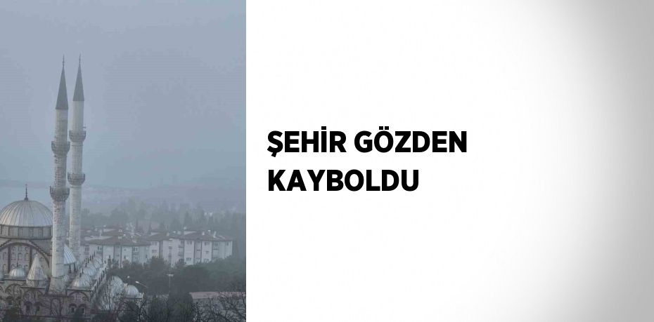 ŞEHİR GÖZDEN KAYBOLDU