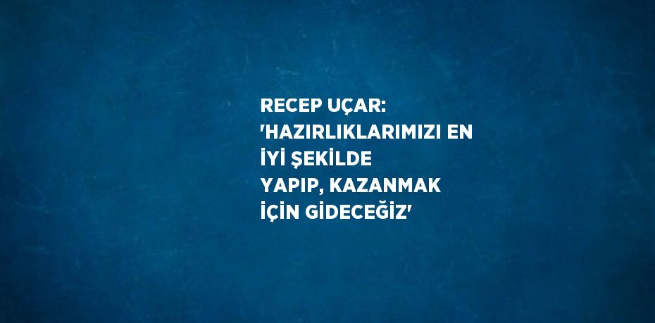 RECEP UÇAR: 'HAZIRLIKLARIMIZI EN İYİ ŞEKİLDE YAPIP, KAZANMAK İÇİN GİDECEĞİZ'