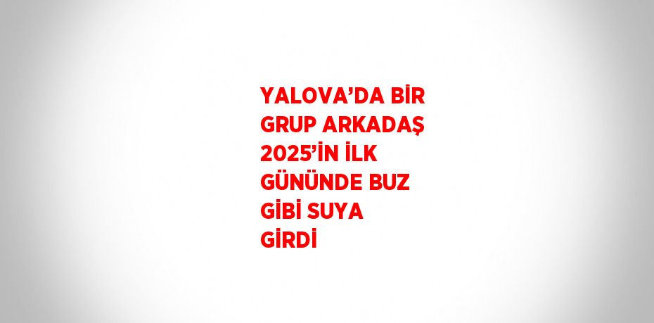 YALOVA’DA BİR GRUP ARKADAŞ 2025’İN İLK GÜNÜNDE BUZ GİBİ SUYA GİRDİ