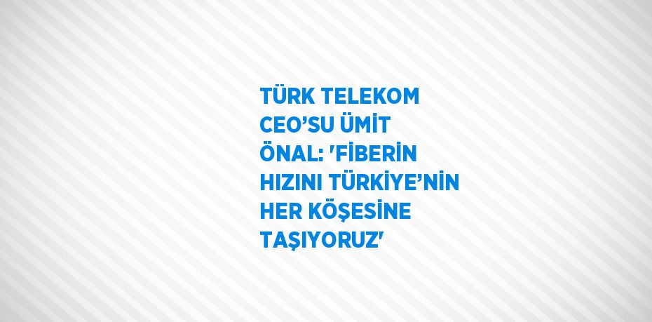 TÜRK TELEKOM CEO’SU ÜMİT ÖNAL: 'FİBERİN HIZINI TÜRKİYE’NİN HER KÖŞESİNE TAŞIYORUZ'