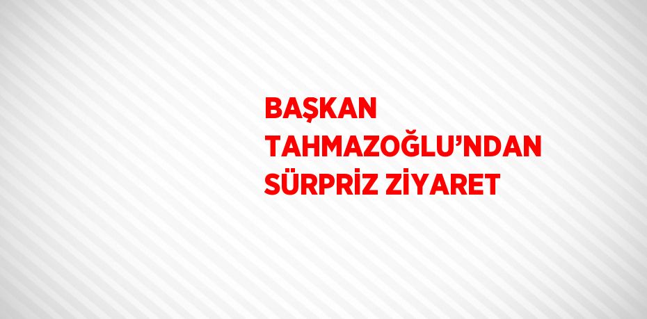 BAŞKAN TAHMAZOĞLU’NDAN SÜRPRİZ ZİYARET