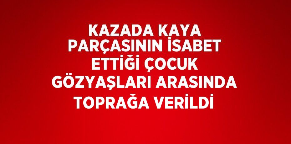 KAZADA KAYA PARÇASININ İSABET ETTİĞİ ÇOCUK GÖZYAŞLARI ARASINDA TOPRAĞA VERİLDİ