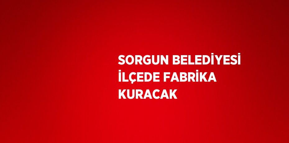 SORGUN BELEDİYESİ İLÇEDE FABRİKA KURACAK