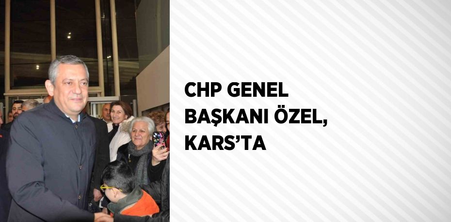 CHP GENEL BAŞKANI ÖZEL, KARS’TA