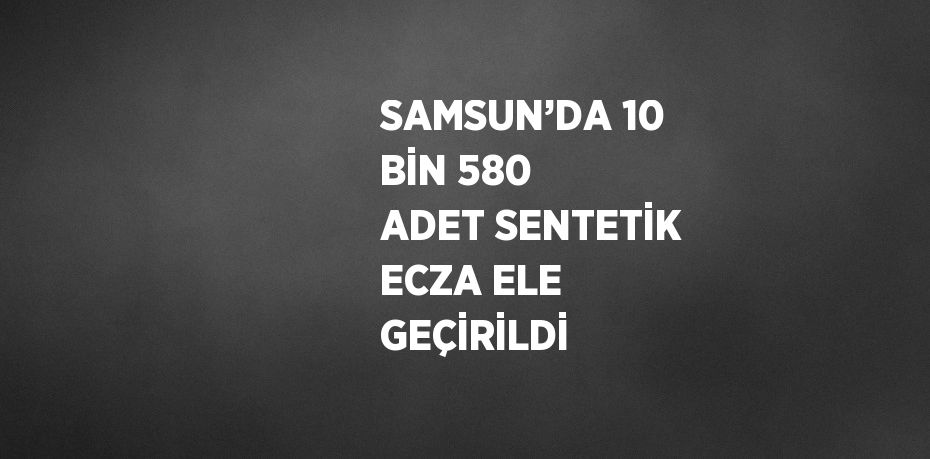 SAMSUN’DA 10 BİN 580 ADET SENTETİK ECZA ELE GEÇİRİLDİ