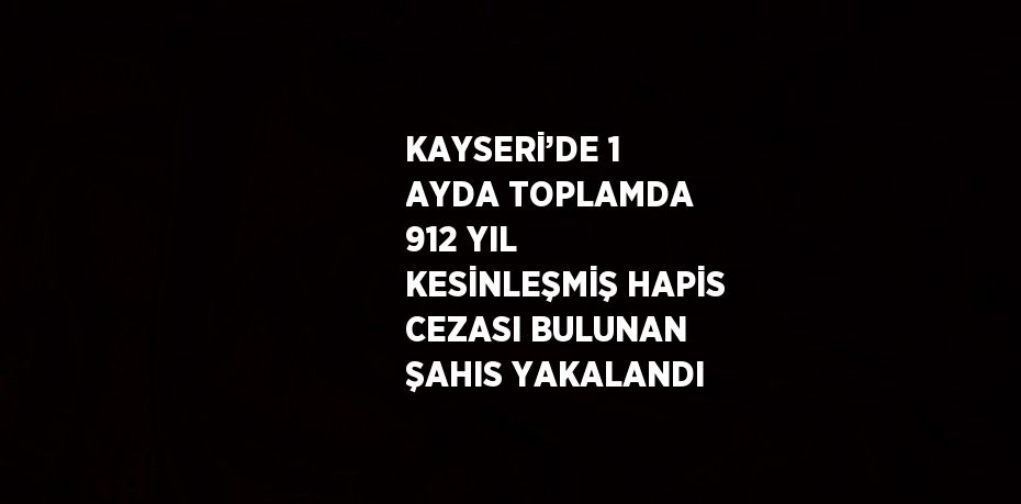 KAYSERİ’DE 1 AYDA TOPLAMDA 912 YIL KESİNLEŞMİŞ HAPİS CEZASI BULUNAN ŞAHIS YAKALANDI