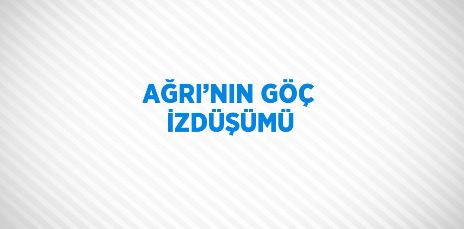 AĞRI’NIN GÖÇ İZDÜŞÜMÜ