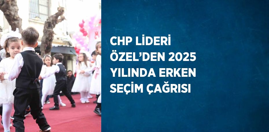 CHP LİDERİ ÖZEL’DEN 2025 YILINDA ERKEN SEÇİM ÇAĞRISI