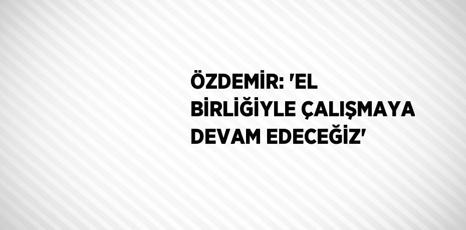 ÖZDEMİR: 'EL BİRLİĞİYLE ÇALIŞMAYA DEVAM EDECEĞİZ'