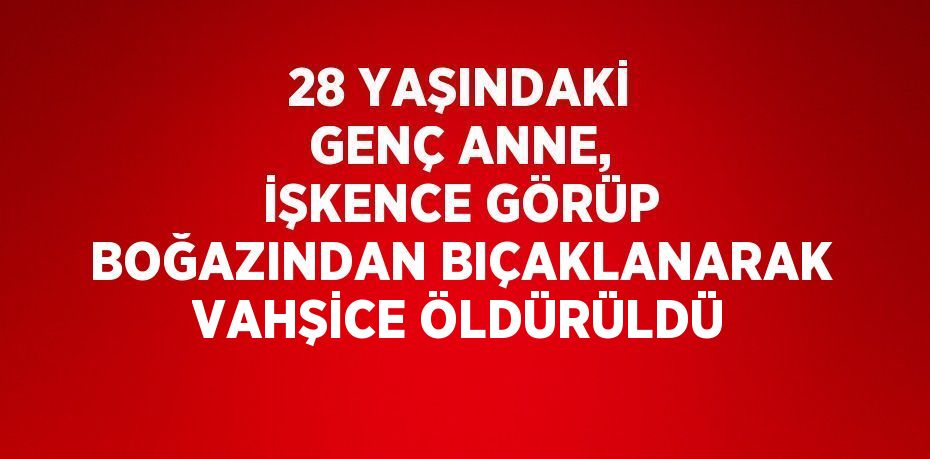 28 YAŞINDAKİ GENÇ ANNE, İŞKENCE GÖRÜP BOĞAZINDAN BIÇAKLANARAK VAHŞİCE ÖLDÜRÜLDÜ