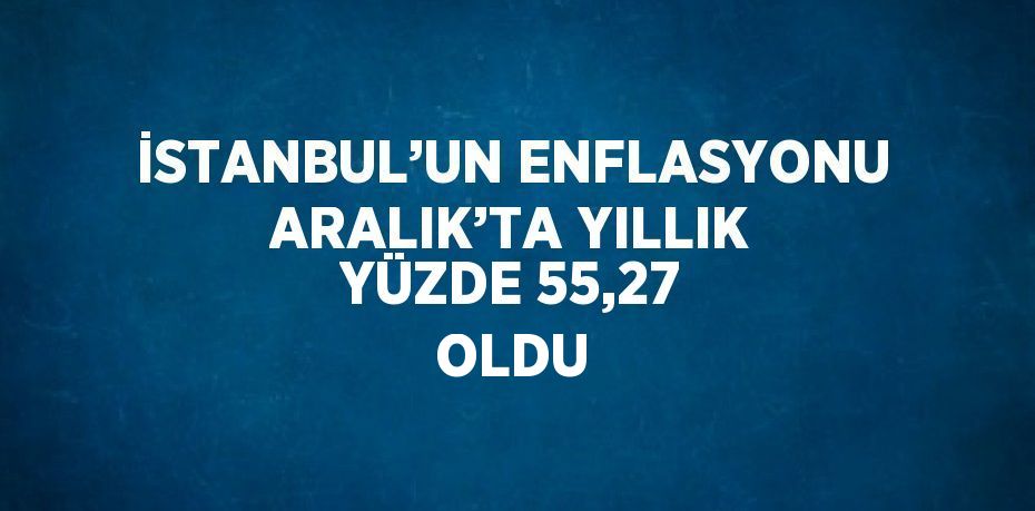 İSTANBUL’UN ENFLASYONU ARALIK’TA YILLIK YÜZDE 55,27 OLDU