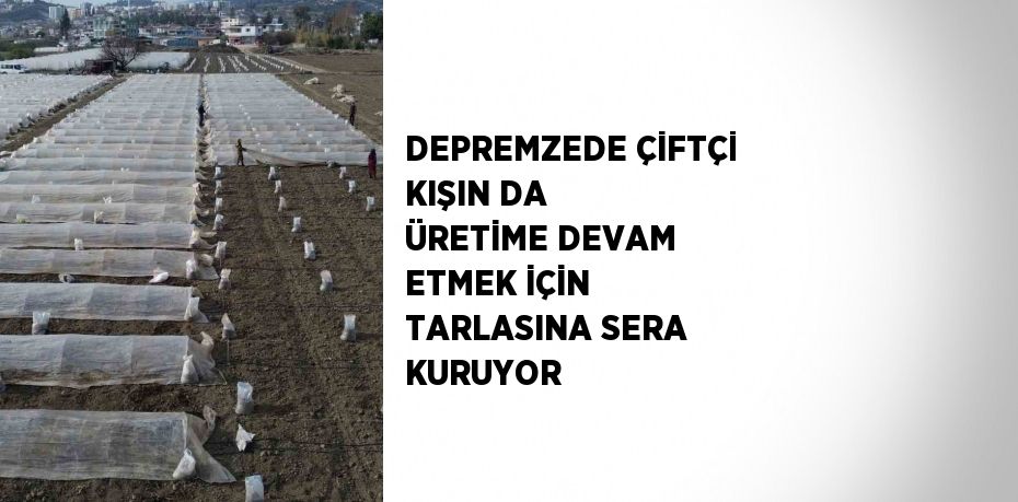 DEPREMZEDE ÇİFTÇİ KIŞIN DA ÜRETİME DEVAM ETMEK İÇİN TARLASINA SERA KURUYOR