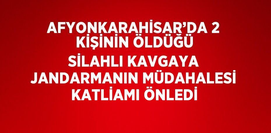 AFYONKARAHİSAR’DA 2 KİŞİNİN ÖLDÜĞÜ SİLAHLI KAVGAYA JANDARMANIN MÜDAHALESİ KATLİAMI ÖNLEDİ