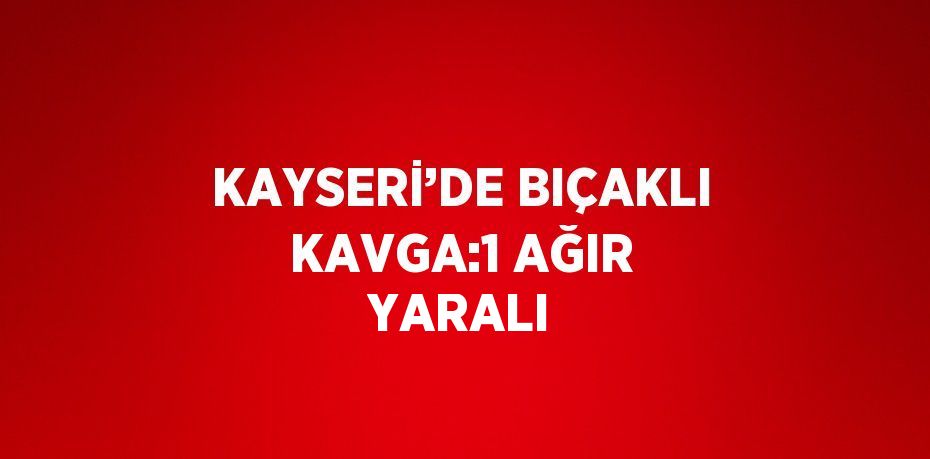 KAYSERİ’DE BIÇAKLI KAVGA:1 AĞIR YARALI