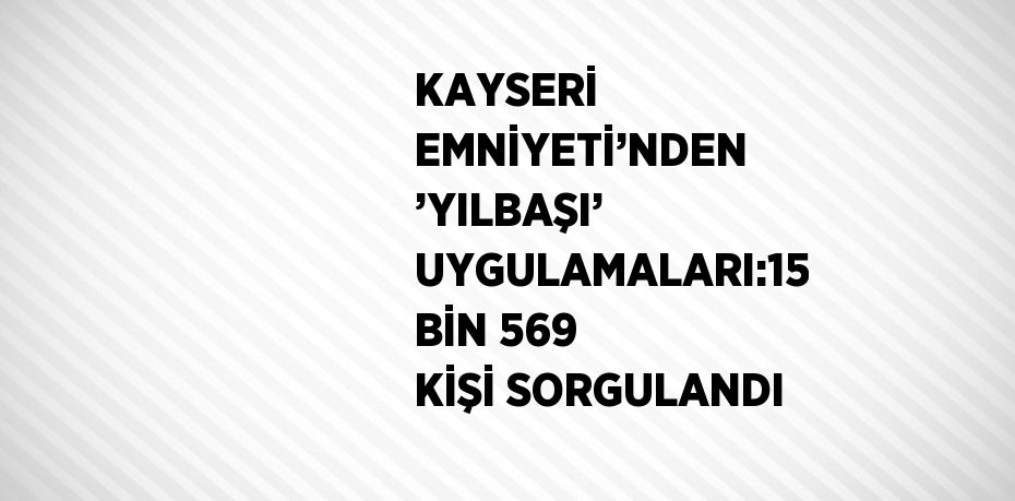 KAYSERİ EMNİYETİ’NDEN ’YILBAŞI’ UYGULAMALARI:15 BİN 569 KİŞİ SORGULANDI