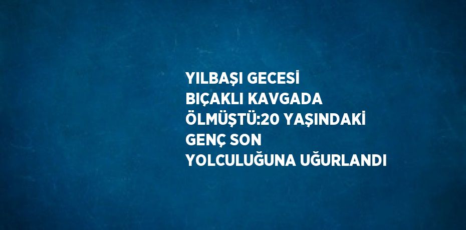 YILBAŞI GECESİ BIÇAKLI KAVGADA ÖLMÜŞTÜ:20 YAŞINDAKİ GENÇ SON YOLCULUĞUNA UĞURLANDI