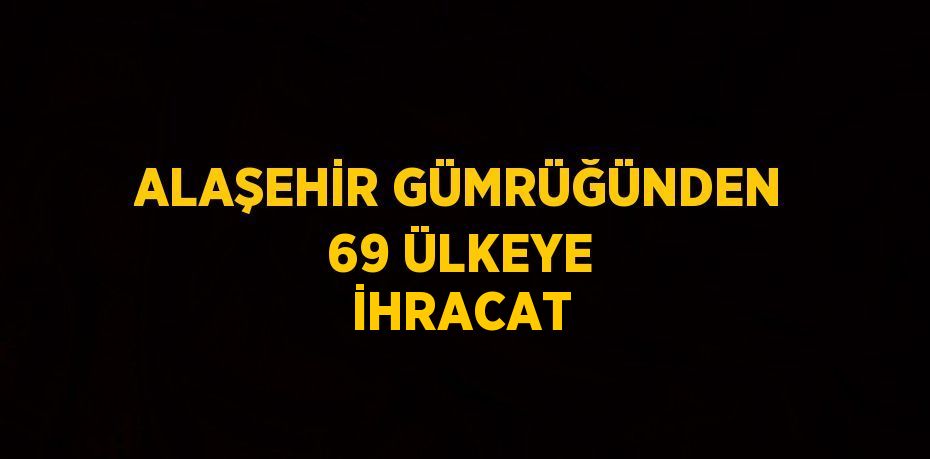 ALAŞEHİR GÜMRÜĞÜNDEN 69 ÜLKEYE İHRACAT