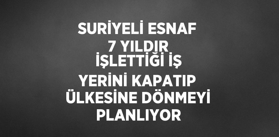 SURİYELİ ESNAF 7 YILDIR İŞLETTİĞİ İŞ YERİNİ KAPATIP ÜLKESİNE DÖNMEYİ PLANLIYOR