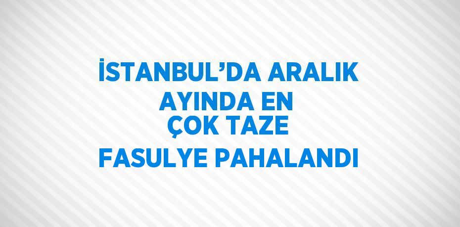 İSTANBUL’DA ARALIK AYINDA EN ÇOK TAZE FASULYE PAHALANDI