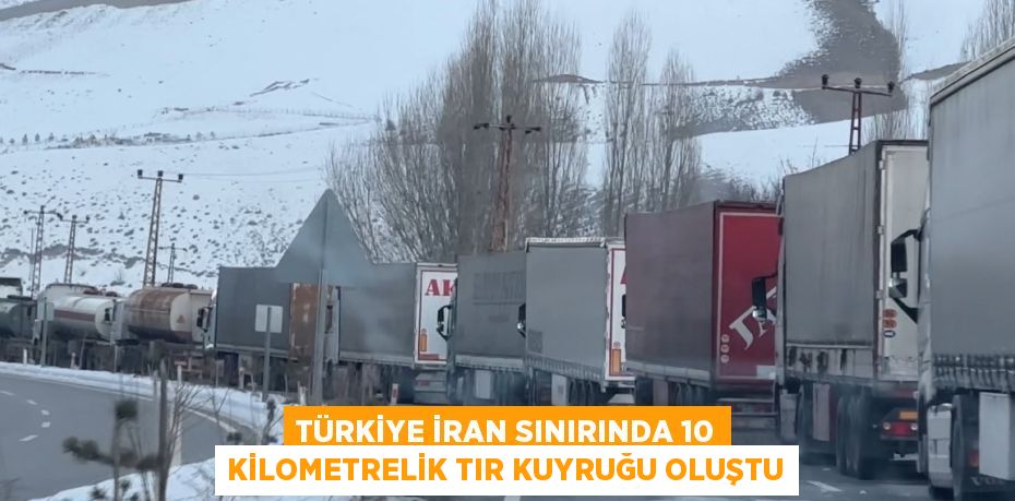 TÜRKİYE İRAN SINIRINDA 10 KİLOMETRELİK TIR KUYRUĞU OLUŞTU