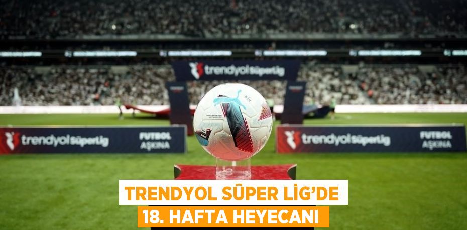 TRENDYOL SÜPER LİG’DE 18. HAFTA HEYECANI